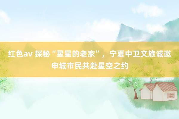 红色av 探秘“星星的老家”，宁夏中卫文旅诚邀申城市民共赴星空之约