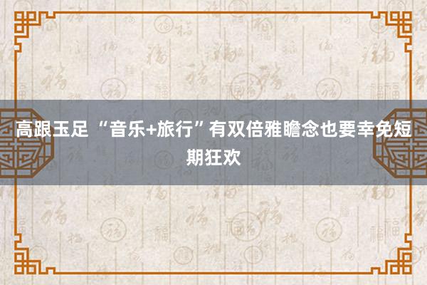高跟玉足 “音乐+旅行”有双倍雅瞻念也要幸免短期狂欢