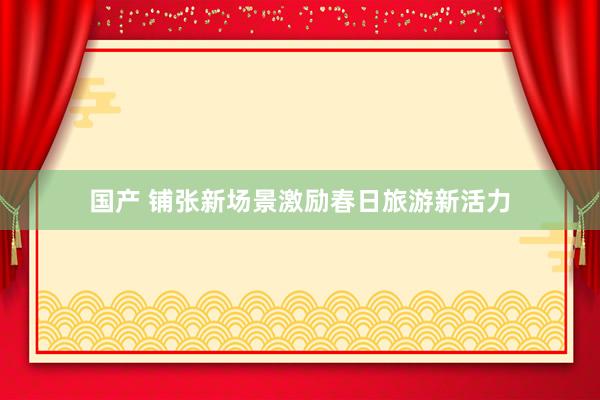 国产 铺张新场景激励春日旅游新活力