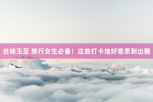 丝袜玉足 旅行女生必备！这些打卡地好意思到出圈