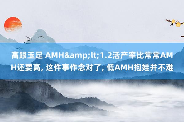 高跟玉足 AMH&lt;1.2活产率比常常AMH还要高， 这件事作念对了， 低AMH抱娃并不难