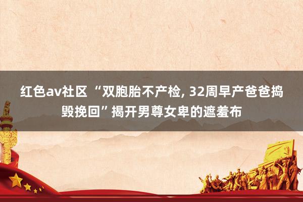 红色av社区 “双胞胎不产检， 32周早产爸爸捣毁挽回”揭开男尊女卑的遮羞布