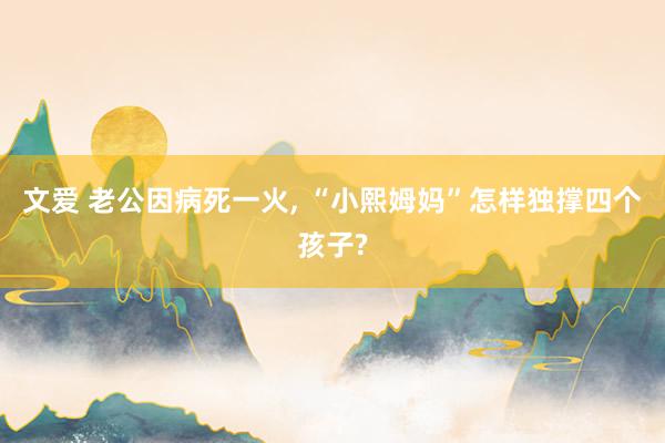 文爱 老公因病死一火， “小熙姆妈”怎样独撑四个孩子?