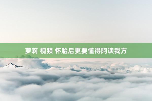 萝莉 视频 怀胎后更要懂得阿谀我方