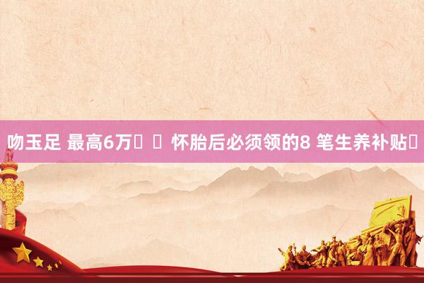 吻玉足 最高6万❗️怀胎后必须领的8 笔生养补贴✅