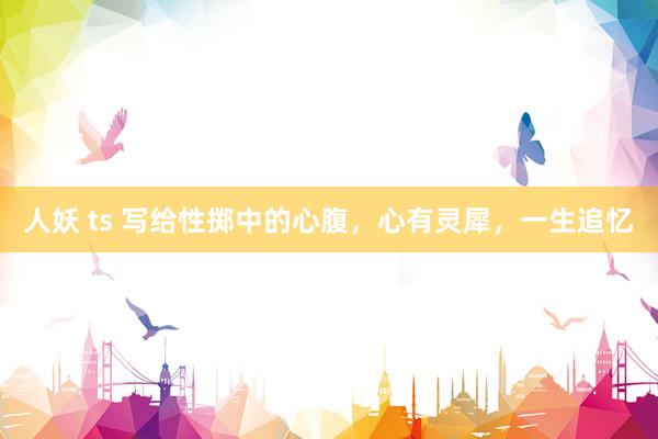 人妖 ts 写给性掷中的心腹，心有灵犀，一生追忆