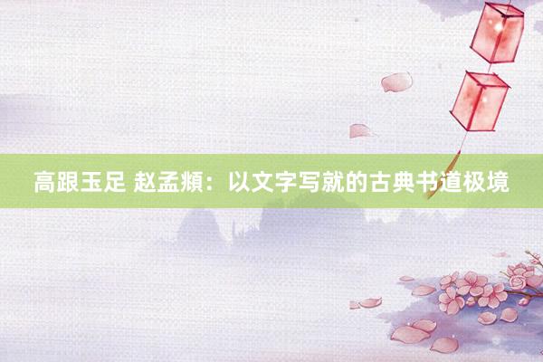 高跟玉足 赵孟頫：以文字写就的古典书道极境