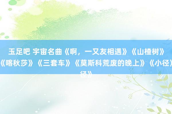 玉足吧 宇宙名曲《啊，一又友相遇》《山楂树》《喀秋莎》《三套车》《莫斯科荒废的晚上》《小径》