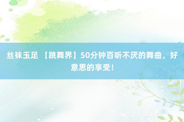 丝袜玉足 【跳舞界】50分钟百听不厌的舞曲，好意思的享受！