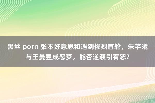 黑丝 porn 张本好意思和遇到惨烈首轮，朱芊曦与王曼昱成恶梦，能否逆袭引宥恕？