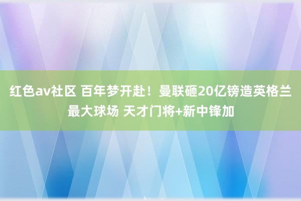 红色av社区 百年梦开赴！曼联砸20亿镑造英格兰最大球场 天才门将+新中锋加