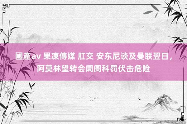 國產av 果凍傳媒 肛交 安东尼谈及曼联翌日，阿莫林望转会阛阓科罚伏击危险