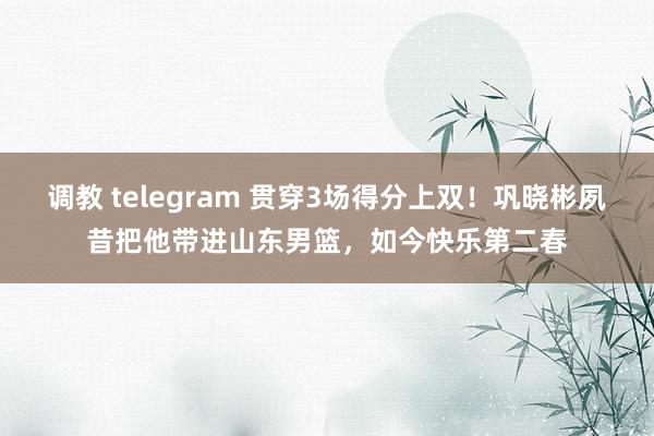 调教 telegram 贯穿3场得分上双！巩晓彬夙昔把他带进山东男篮，如今快乐第二春