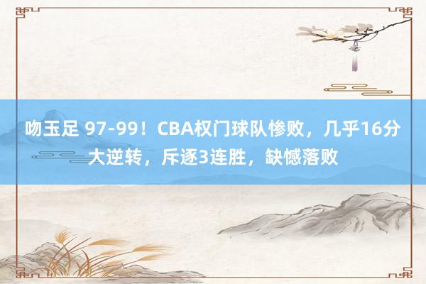 吻玉足 97-99！CBA权门球队惨败，几乎16分大逆转，斥逐3连胜，缺憾落败
