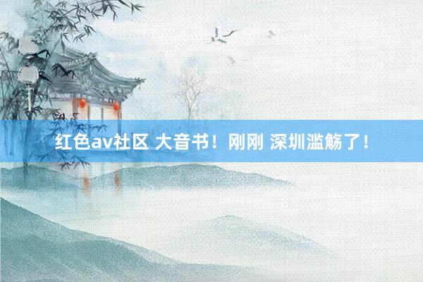 红色av社区 大音书！刚刚 深圳滥觞了！