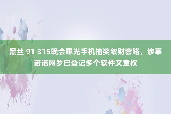 黑丝 91 315晚会曝光手机抽奖敛财套路，涉事诺诺网罗已登记多个软件文章权