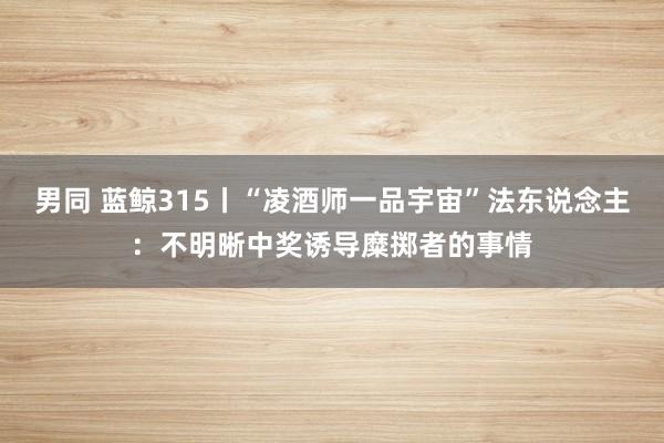 男同 蓝鲸315丨“凌酒师一品宇宙”法东说念主：不明晰中奖诱导糜掷者的事情