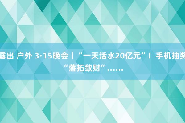 露出 户外 3·15晚会丨“一天活水20亿元”！手机抽奖“落拓敛财”......
