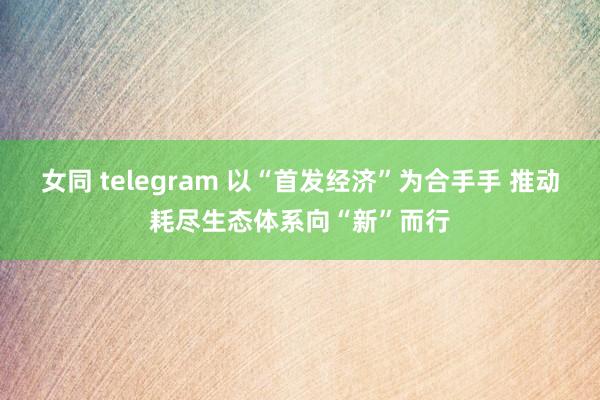 女同 telegram 以“首发经济”为合手手 推动耗尽生态体系向“新”而行