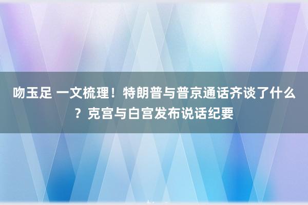 吻玉足 一文梳理！特朗普与普京通话齐谈了什么？克宫与白宫发布说话纪要
