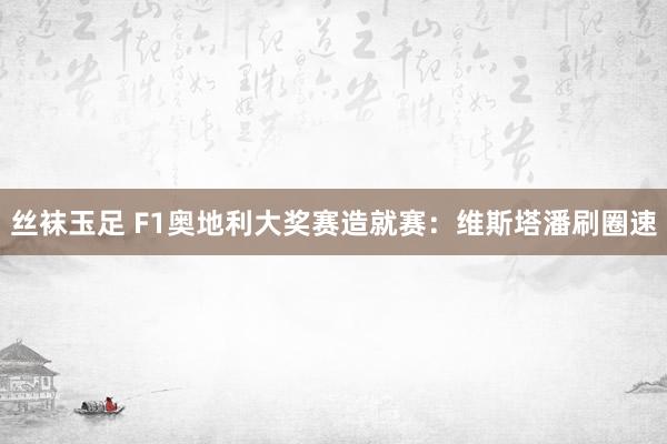 丝袜玉足 F1奥地利大奖赛造就赛:维斯塔潘刷圈速