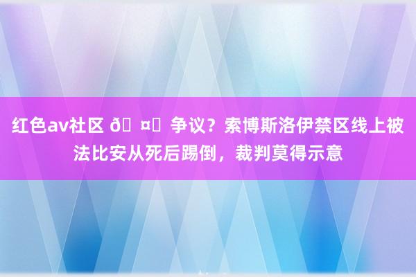 红色av社区 🤔争议？索博斯洛伊禁区线上被法比安从死后踢倒，裁判莫得示意