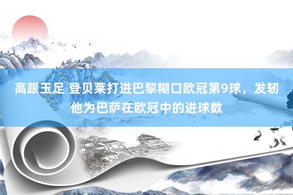高跟玉足 登贝莱打进巴黎糊口欧冠第9球，发轫他为巴萨在欧冠中的进球数