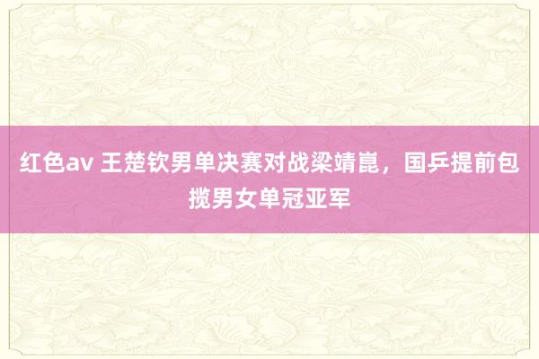 红色av 王楚钦男单决赛对战梁靖崑，国乒提前包揽男女单冠亚军