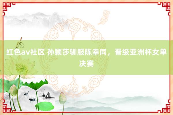 红色av社区 孙颖莎驯服陈幸同，晋级亚洲杯女单决赛