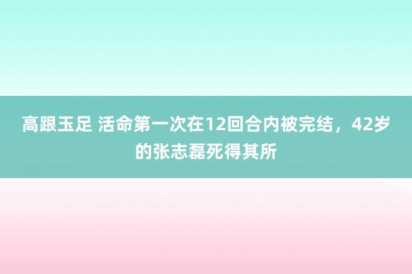 高跟玉足 活命第一次在12回合内被完结，42岁的张志磊死得其所