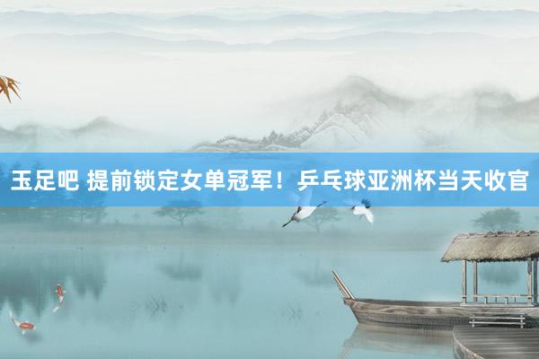玉足吧 提前锁定女单冠军！乒乓球亚洲杯当天收官