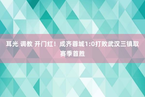 耳光 调教 开门红！成齐蓉城1:0打败武汉三镇取赛季首胜