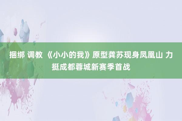 捆绑 调教 《小小的我》原型龚苏现身凤凰山 力挺成都蓉城新赛季首战