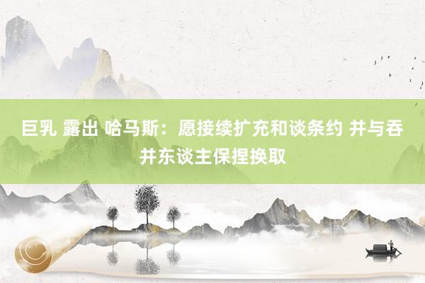 巨乳 露出 哈马斯：愿接续扩充和谈条约 并与吞并东谈主保捏换取