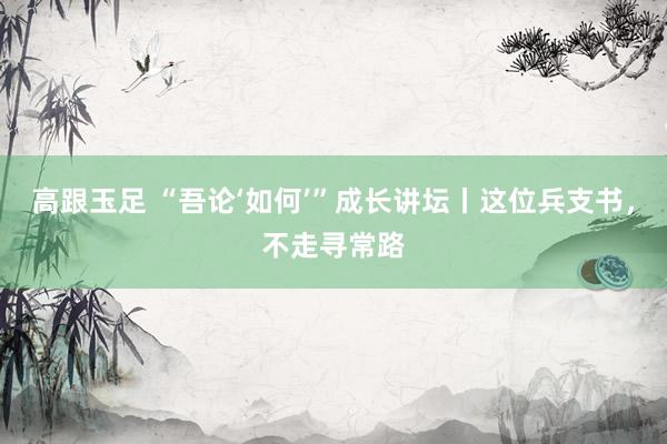 高跟玉足 “吾论‘如何’”成长讲坛丨这位兵支书，不走寻常路