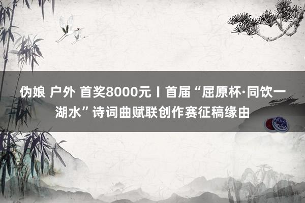 伪娘 户外 首奖8000元〡首届“屈原杯·同饮一湖水”诗词曲赋联创作赛征稿缘由