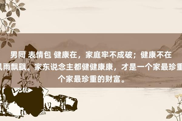 男同 表情包 健康在，家庭牢不成破；健康不在，全家风雨飘飖。家东说念主都健健康康，才是一个家最珍重的财富。