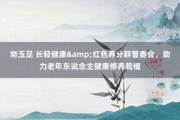 吻玉足 长轻健康&红色养分群管委会，助力老年东说念主健康修养栽植