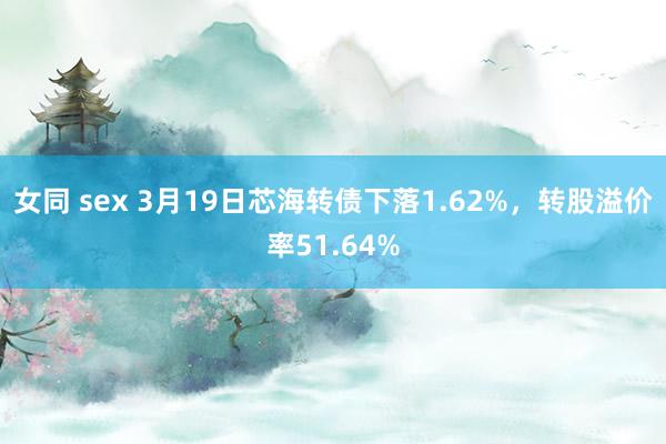 女同 sex 3月19日芯海转债下落1.62%，转股溢价率51.64%