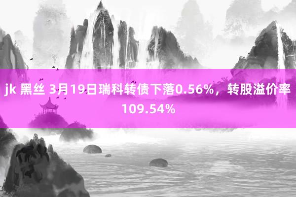 jk 黑丝 3月19日瑞科转债下落0.56%，转股溢价率109.54%