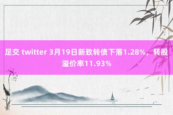 足交 twitter 3月19日新致转债下落1.28%，转股溢价率11.93%
