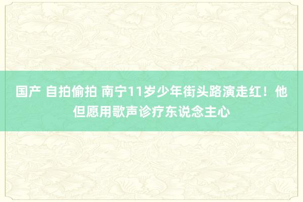 国产 自拍偷拍 南宁11岁少年街头路演走红！他但愿用歌声诊疗东说念主心