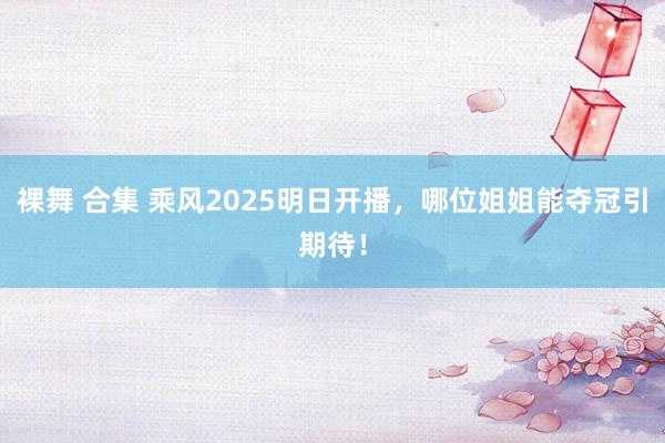 裸舞 合集 乘风2025明日开播，哪位姐姐能夺冠引期待！