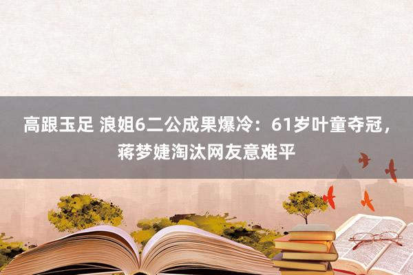 高跟玉足 浪姐6二公成果爆冷：61岁叶童夺冠，蒋梦婕淘汰网友意难平
