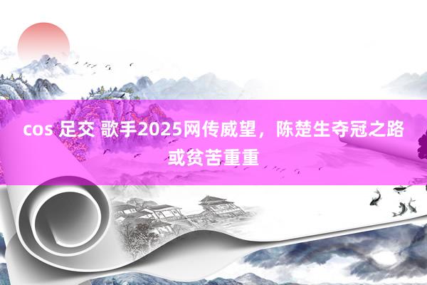 cos 足交 歌手2025网传威望，陈楚生夺冠之路或贫苦重重