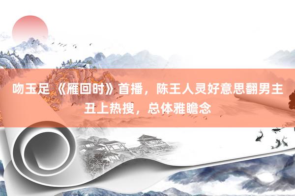吻玉足 《雁回时》首播，陈王人灵好意思翻男主丑上热搜，总体雅瞻念