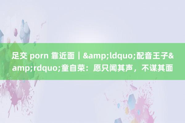 足交 porn 靠近面｜&ldquo;配音王子&rdquo;童自荣：愿只闻其声，不谋其面