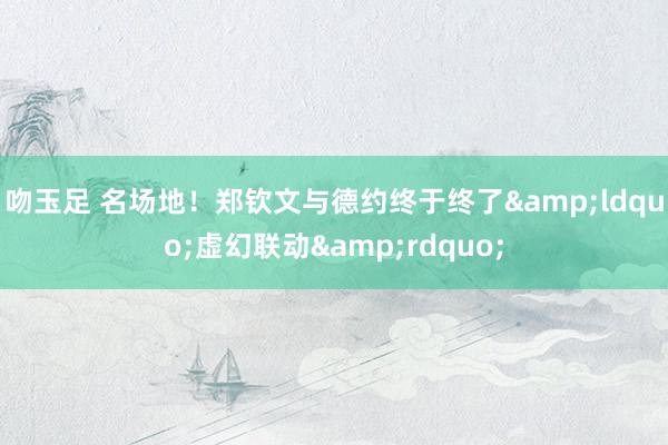 吻玉足 名场地！郑钦文与德约终于终了&ldquo;虚幻联动&rdquo;