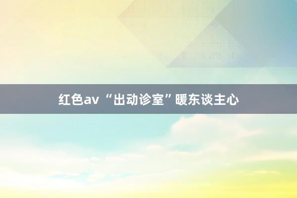红色av “出动诊室”暖东谈主心