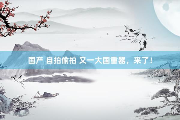 国产 自拍偷拍 又一大国重器，来了！